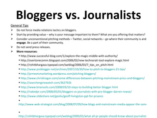 Bloggers vs. Journalists General Tips Do not force media relations tactics on bloggers. Start by providing value – why is your message important to them? What are you offering that matters? Consider unconventional pitching methods – Twitter, social networks – go where their community is and  engage . Be a part of their community. Do not send press releases.  More resources: http://www.successful-blog.com/1/explore-the-magic-middle-with-authority/ http://overtonecomm.blogspot.com/2006/02/new-technorati-tool-explore-magic.html http://rohitbhargava.typepad.com/weblog/2006/03/7_tips_on_pitch.html  http://www.problogger.net/archives/2007/10/30/how-to-pitch-to-bloggers-21-tips/   http://prmeetsmarketing.wordpress.com/pitching-bloggers/   http://www.chrisbrogan.com/some-differences-between-pitching-mainstream-press-and-bloggers/   http://searchenginewatch.com/3627926   http://www.briansolis.com/2008/03/10-steps-to-building-better-blogger.html   http://nakedpr.com/2008/05/01/bloggers-vs-journalists-with-pro-blogger-darren-rowse/   http://www.slideshare.net/geoliv/geoff-livingston-ppt-for-prsancc   http://www.web-strategist.com/blog/2008/07/09/how-blogs-and-mainstream-media-appear-the-same/   http://rohitbhargava.typepad.com/weblog/2009/01/what-all-pr-people-should-know-about-journalists.html   