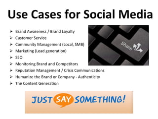 Use Cases for Social Media Brand Awareness / Brand Loyalty Customer Service Community Management (Local, SMB) Marketing (Lead generation) SEO Monitoring Brand and Competitors Reputation Management / Crisis Communications Humanize the Brand or Company - Authenticity The Content Generation 