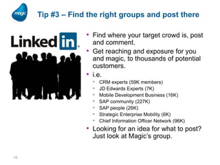 Tip #3 – Find the right groups and post there

• Find where your target crowd is, post
•
•

and comment.
Get reaching and exposure for you
and magic, to thousands of potential
customers.
i.e.
•
•
•
•
•
•
•

CRM experts (59K members)
JD Edwards Experts (7K)
Mobile Development Business (16K)
SAP community (227K)
SAP people (26K)
Strategic Enterprise Mobility (6K)
Chief Information Officer Network (96K)

• Looking for an idea for what to post?
Just look at Magic’s group.

10

 