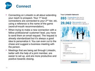 Connect
• Connecting on Linkedin is all about extending

•

•

11

your reach to prospect. Your 1st level
connections are connected to your 2nd tier, etc.
using a reference is the name of the game
(word-of-mouth recommendation).
When trying to make a new connection with a
fellow professional/ customer/ lead, you have
to send them an email request. The request is
already standardized but it’s always a good
idea to personalize it. You can even cut to the
chase and suggest a business meeting with
the person.
Meetings that are being set through Linkedin,
better with the help of a joint member, are
easier to set up, and are more productive and
positive towards closing.

 