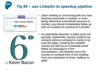 Tip #4 – use Linkedin to speedup pipeline
• Upon meeting or conversing with any new
business associate or contact, or even
being referred to a beneficial resource or
contact, you should immediately follow up
with an invitation to connect on LinkedIn.

• As specialists describe, a sales cycle will
typically, statistically, require a total of six
contacts before a prospect is ready to tip
over the edge. Creating the LinkedIn
contact (as well as an immediate email
follow up message to a first
conversation), will instantly move the
number of contacts from a first meeting
from one interaction to three. Halfway to
goal!

12

 