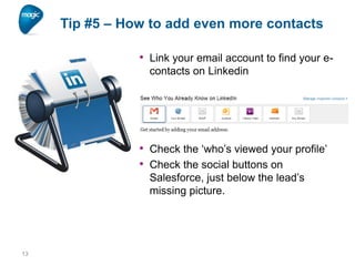 Tip #5 – How to add even more contacts
• Link your email account to find your econtacts on Linkedin

• Check the ‘who’s viewed your profile’
• Check the social buttons on
Salesforce, just below the lead’s
missing picture.

13

 