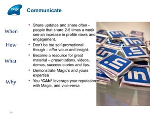Communicate

When
How
What

• Share updates and share often -

•
•
•

Why

14

•

people that share 2-5 times a week
see an increase in profile views and
engagement.
Don’t be too self-promotional
though – offer value and insight.
Become a resource for great
material – presentations, videos,
demos, success stories and tips.
Demonstrate Magic’s and yours
expertise
You *CAN* leverage your reputation
with Magic, and vice-versa

 
