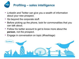 Profiling – sales intelligence
• Linkedin and Twitter can give you a wealth of information
•
•
•

•

17

about your new prospect.
Go beyond the corporate stuff.
Before picking up the phone, look for commonalities that you
can talk about.
Follow his twitter account to get to know more about the
person, not the prospect.
Engage in conversation on topic (#hashtage)

 