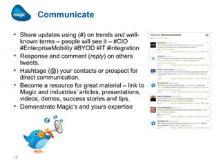 Communicate
• Share updates using (#) on trends and well•
•
•
•

18

known terms – people will see it – #CIO
#EnterpriseMobility #BYOD #IT #integration
Response and comment (reply) on others
tweets.
Hashtage (@) your contacts or prospect for
direct communication.
Become a resource for great material – link to
Magic and industries’ articles, presentations,
videos, demos, success stories and tips.
Demonstrate Magic’s and yours expertise

 