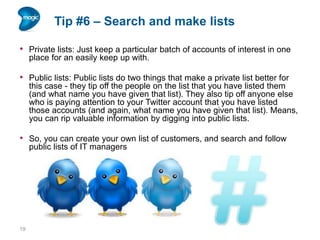 Tip #6 – Search and make lists
• Private lists: Just keep a particular batch of accounts of interest in one
place for an easily keep up with.

• Public lists: Public lists do two things that make a private list better for

this case - they tip off the people on the list that you have listed them
(and what name you have given that list). They also tip off anyone else
who is paying attention to your Twitter account that you have listed
those accounts (and again, what name you have given that list). Means,
you can rip valuable information by digging into public lists.

• So, you can create your own list of customers, and search and follow
public lists of IT managers

19

 