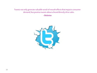 Tweets not only generate valuable word-of-mouth effects that impacts consumer
demand, but positive tweets about a brand directly drive sales.
- Deloitte

20

 