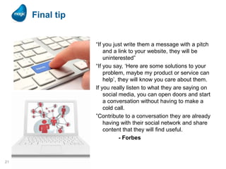 Final tip
“If you just write them a message with a pitch
and a link to your website, they will be
uninterested”
“If you say, ‘Here are some solutions to your
problem, maybe my product or service can
help’, they will know you care about them.
If you really listen to what they are saying on
social media, you can open doors and start
a conversation without having to make a
cold call.
”Contribute to a conversation they are already
having with their social network and share
content that they will find useful.
- Forbes

21

 