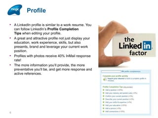 Profile
• A LinkedIn profile is similar to a work resume. You
•

•
•

6

can follow LinkedIn’s Profile Completion
Tips when editing your profile.
A great and attractive profile not just display your
education, work experience, skills, but also
presents, brand and leverage your current work
position.
Profiles with photos receive 40% InMail response
rate!
The more information you’ll provide, the more
preventative you’ll be, and get more response and
active references.

 