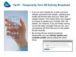 Tip #1 - Temporarily Turn Off Activity Broadcast
• If you’ve had LinkedIn for a while and have

•

7

already connected with people, updating your
profile will fill their feed and your ‘Wall’ with
update notices. This means that if you happen
to choose to update your LinkedIn with ‘old
details’, for instance, if you are finally coming
out as the sales manager that you are, your
connections will think that you’ve only gotten
the job recently.
By turning off your activity broadcast
temporarily, you can silently update your
LinkedIn profile without letting the world
know.

 