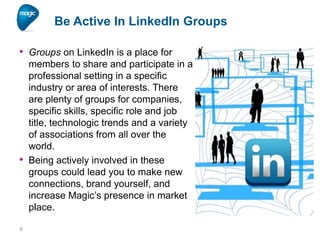 Be Active In LinkedIn Groups
• Groups on LinkedIn is a place for

•

9

members to share and participate in a
professional setting in a specific
industry or area of interests. There
are plenty of groups for companies,
specific skills, specific role and job
title, technologic trends and a variety
of associations from all over the
world.
Being actively involved in these
groups could lead you to make new
connections, brand yourself, and
increase Magic’s presence in market
place.

 