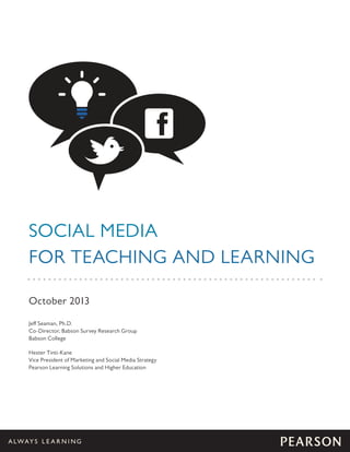 SOCIAL MEDIA
FOR TEACHING AND LEARNING
October 2013
Jeff Seaman, Ph.D.
Co-Director, Babson Survey Research Group
Babson College
Hester Tinti-Kane
Vice President of Marketing and Social Media Strategy
Pearson Learning Solutions and Higher Education

 