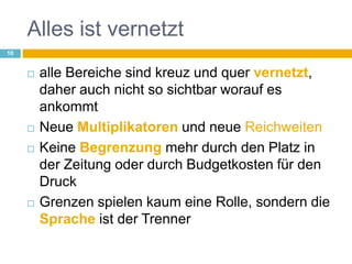 Alles ist vernetztalle Bereiche sind kreuz und quer vernetzt, daher auch nicht so sichtbar worauf es ankommtNeue Multiplikatoren und neue ReichweitenKeine Begrenzung mehr durch den Platz in der Zeitung oder durch Budgetkosten für den DruckGrenzen spielen kaum eine Rolle, sondern die Sprache ist der Trenner10