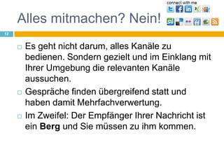 Alles mitmachen? Nein!Es geht nicht darum, alles Kanäle zu bedienen. Sondern gezielt und im Einklang mit Ihrer Umgebung die relevanten Kanäle aussuchen.Gespräche finden übergreifend statt und haben damit Mehrfachverwertung.Im Zweifel: Der Empfänger Ihrer Nachricht ist ein Berg und Sie müssen zu ihm kommen.12