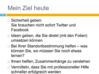 Mein Ziel heuteSicherheit geben:Sie brauchen nicht sofort Twitter und FacebookIdeen geben, die Sie direkt (mit den Folien)umsetzen könnenBei Ihrer Standortbestimmung helfen – was können Sie, wo müssen Sie noch etwas lernen?Ihnen helfen, Zusammenhänge zu verstehenVermitteln, dass Sie mit professioneller Hilfe schneller erfolgreich werden3