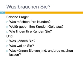 Was brauchen Sie?Falsche Frage:Was möchten Ihre Kunden?Wofür geben Ihre Kunden Geld aus?Wie finden Ihre Kunden Sie?Und:Was können Sie?Was wollen Sie?Was können Sie von jmd. anderes machen lassen?48