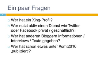 Ein paar Fragen Wer hat ein Xing-Profil?Wer nutzt aktiv einen Dienst wie Twitteroder Facebook privat / geschäftlich?Wer hat anderen Bloggern Informationen / Interviews / Texte gegeben?Wer hat schon etwas unter #omt2010 ‚publiziert‘?5