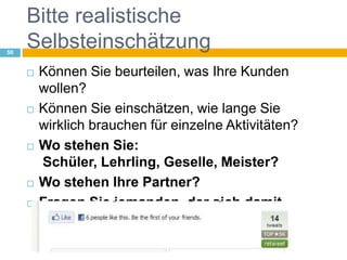 Bitte realistische SelbsteinschätzungKönnen Sie beurteilen, was Ihre Kunden wollen?Können Sie einschätzen, wie lange Sie wirklich brauchen für einzelne Aktivitäten?Wo stehen Sie: Schüler, Lehrling, Geselle, Meister?Wo stehen Ihre Partner?Fragen Sie jemanden, der sich damit auskennt!50