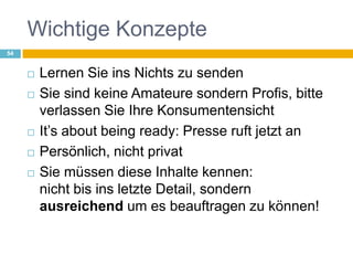 Wichtige KonzepteLernen Sie ins Nichts zu sendenSie sind keine Amateure sondern Profis, bitte verlassen Sie Ihre Konsumentensicht It’s about being ready: Presse ruft jetzt anPersönlich, nicht privatSie müssen diese Inhalte kennen:nicht bis ins letzte Detail, sondern ausreichend um es beauftragen zu können!54
