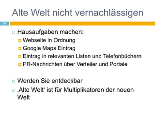 Alte Welt nicht vernachlässigenHausaufgaben machen: Webseite in OrdnungGoogle Maps EintragEintrag in relevanten Listen und TelefonbüchernPR-Nachrichten über Verteiler und PortaleWerden Sie entdeckbar‚Alte Welt‘ ist für Multiplikatoren der neuen Welt 56