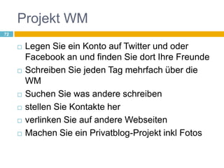 Projekt WMLegen Sie ein Konto auf Twitter und oder Facebook an und finden Sie dort Ihre FreundeSchreiben Sie jeden Tag mehrfach über die WMSuchen Sie was andere schreibenstellen Sie Kontakte herverlinken Sie auf andere WebseitenMachen Sie ein Privatblog-Projekt inkl Fotos72