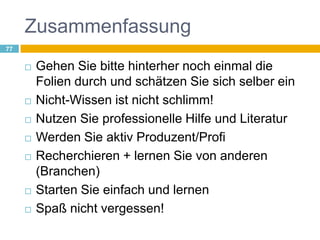 ZusammenfassungGehen Sie bitte hinterher noch einmal die Folien durch und schätzen Sie sich selber einNicht-Wissen ist nicht schlimm!Nutzen Sie professionelle Hilfe und LiteraturWerden Sie aktiv Produzent/ProfiRecherchieren + lernen Sie von anderen (Branchen)Starten Sie einfach und lernen Spaß nicht vergessen!77