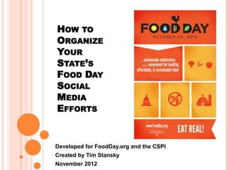 HOW TO
ORGANIZE
YOUR
STATE’S
FOOD DAY
SOCIAL
MEDIA
EFFORTS


Developed for FoodDay.org and the CSPI
Created by Tim Stansky
November 2012
 