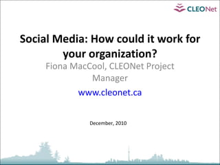 Social Media: How could it work for your organization? Fiona MacCool, CLEONet Project Manager www.cleonet.ca December, 2010 
