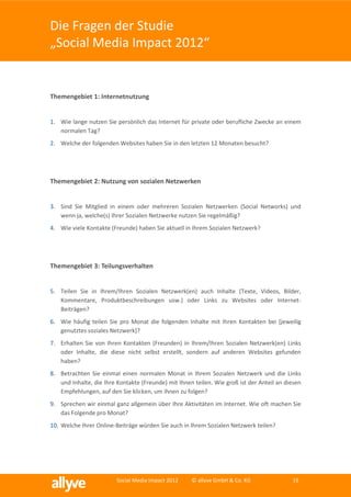 Die Fragen der Studie
„Social Media Impact 2012“


Themengebiet 1: Internetnutzung


1. Wie lange nutzen Sie persönlich das Internet für private oder berufliche Zwecke an einem
   normalen Tag?
2. Welche der folgenden Websites haben Sie in den letzten 12 Monaten besucht?




Themengebiet 2: Nutzung von sozialen Netzwerken


3. Sind Sie Mitglied in einem oder mehreren Sozialen Netzwerken (Social Networks) und
   wenn ja, welche(s) Ihrer Sozialen Netzwerke nutzen Sie regelmäßig?
4. Wie viele Kontakte (Freunde) haben Sie aktuell in Ihrem Sozialen Netzwerk?




Themengebiet 3: Teilungsverhalten


5. Teilen Sie in Ihrem/Ihren Sozialen Netzwerk(en) auch Inhalte (Texte, Videos, Bilder,
   Kommentare, Produktbeschreibungen usw.) oder Links zu Websites oder Internet-
   Beiträgen?
6. Wie häufig teilen Sie pro Monat die folgenden Inhalte mit Ihren Kontakten bei [jeweilig
   genutztes soziales Netzwerk]?
7. Erhalten Sie von Ihren Kontakten (Freunden) in Ihrem/Ihren Sozialen Netzwerk(en) Links
   oder Inhalte, die diese nicht selbst erstellt, sondern auf anderen Websites gefunden
   haben?
8. Betrachten Sie einmal einen normalen Monat in Ihrem Sozialen Netzwerk und die Links
   und Inhalte, die Ihre Kontakte (Freunde) mit Ihnen teilen. Wie groß ist der Anteil an diesen
   Empfehlungen, auf den Sie klicken, um ihnen zu folgen?
9. Sprechen wir einmal ganz allgemein über Ihre Aktivitäten im Internet. Wie oft machen Sie
   das Folgende pro Monat?
10. Welche Ihrer Online-Beiträge würden Sie auch in Ihrem Sozialen Netzwerk teilen?




                         Social Media Impact 2012    © allyve GmbH & Co. KG                15
 