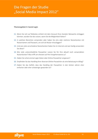 Die Fragen der Studie
„Social Media Impact 2012“


Themengebiet 4: Social Login


11. Wenn Sie sich auf Websites einfach mit dem Account Ihres Sozialen Netzwerks einloggen
    könnten, würden Sie das nutzen, wenn Sie die Möglichkeit hätten?
12. In welchen Bereichen verwenden oder haben Sie eins oder mehrere Nutzerkonten mit
    Nutzernamen und Passwort, um sich als Nutzer einzuloggen?
13. Und wie viele verschiedene Nutzerkonten haben Sie im Internet und wie häufig verwenden
    Sie diese?
14. Wie viele unterschiedliche Passwörter nutzen Sie für Ihre aktuell noch verwendeten
    Nutzerkonten? Was trifft am ehesten auf Ihre Vorgehensweise zu?
15. Haben Sie schon einmal Login-Daten oder Online-Passwörter vergessen?
16. Empfinden Sie das Handling Ihrer diversen Online-Passwörter als eine Belastung im Alltag?
17. Haben Sie das Gefühl, dass das Handling der Passwörter in den letzten Jahren eher
    einfacher oder eher schwieriger geworden ist?




                        Social Media Impact 2012    © allyve GmbH & Co. KG                16
 