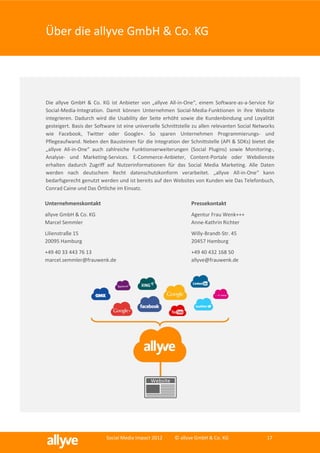 Über die allyve GmbH & Co. KG




Die allyve GmbH & Co. KG ist Anbieter von „allyve All-in-One“, einem Software-as-a-Service für
Social-Media-Integration. Damit können Unternehmen Social-Media-Funktionen in ihre Website
integrieren. Dadurch wird die Usability der Seite erhöht sowie die Kundenbindung und Loyalität
gesteigert. Basis der Software ist eine universelle Schnittstelle zu allen relevanten Social Networks
wie Facebook, Twitter oder Google+. So sparen Unternehmen Programmierungs- und
Pflegeaufwand. Neben den Bausteinen für die Integration der Schnittstelle (API & SDKs) bietet die
„allyve All-in-One“ auch zahlreiche Funktionserweiterungen (Social Plugins) sowie Monitoring-,
Analyse- und Marketing-Services. E-Commerce-Anbieter, Content-Portale oder Webdienste
erhalten dadurch Zugriff auf Nutzerinformationen für das Social Media Marketing. Alle Daten
werden nach deutschem Recht datenschutzkonform verarbeitet. „allyve All-in-One“ kann
bedarfsgerecht genutzt werden und ist bereits auf den Websites von Kunden wie Das Telefonbuch,
Conrad Caine und Das Örtliche im Einsatz.

Unternehmenskontakt                                             Pressekontakt
allyve GmbH & Co. KG                                            Agentur Frau Wenk+++
Marcel Semmler                                                  Anne-Kathrin Richter
Lilienstraße 15                                                 Willy-Brandt-Str. 45
20095 Hamburg                                                   20457 Hamburg
+49 40 33 443 76 13                                             +49 40 432 168 50
marcel.semmler@frauwenk.de                                      allyve@frauwenk.de




                          Social Media Impact 2012      © allyve GmbH & Co. KG                   17
 