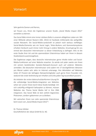 Vorwort



Sehr geehrte Damen und Herren,
wir freuen uns, Ihnen die Ergebnisse unserer Studie „Social Media Impact 2012“
vorstellen zu können.
Das Social Web nimmt eine immer stärkere Rolle in unserem alltäglichen Leben ein. Mit
einer Milliarde aktiven Nutzern (Okt. 2012) ist Facebook mittlerweile das weltgrößte
soziale Netzwerk. Die Social-Media-Landschaft ist jedoch noch weitaus vielfältiger.
Social-Media-Elemente wie ein Social Login, Teilen-Buttons und Kommentarsysteme
erhalten hierdurch auch immer mehr Einzug in andere Websites. Grund genug für uns
einmal den deutschen Internetnutzer zu dieser Entwicklung zu befragen. Dies ist die
erste Studie ihrer Art und die spannendsten Erkenntnisse haben wir Ihnen in diesem
Studienband zusammengefasst.
Die Ergebnisse zeigen, dass deutsche Internetnutzer gerne Inhalte teilen und Social-
Media-Funktionen auf einer Website erwarten. So würde sich jeder zweite von ihnen
mit seinem bestehenden Sozialen-Netzwerk-Account auch auf anderen Websites
anmelden. Die deutschen Internetnutzer sind zudem mit 17 durchgeführten Aktionen
pro Monat zudem sehr aktiv im Internet unterwegs. Ihre Aktivitäten auf Websites
teilen 47 Prozent der befragten Netzwerkmitglieder auch gerne Ihren Freunden mit,
wodurch die virale Verbreitung von Inhalten und Links jeden Tag tausendfach passiert.
Als Anbieter der ersten datenschutzkonformen Lösung für
die vollständige Social-Media-Integration von Websites
sehen wir unsere Vision durch diese Studie bestätigt. Um
sich zukünftig erfolgreich behaupten zu können, müssen
Websites das Thema Social Media tief in Ihre DNA
integrieren. Das Social Web ist kein zeitlich begrenztes
Phänomen, sondern gekommen um zu bleiben.
Wir wünschen Ihnen nun viele spannende Erkenntnisse
beim Lesen von „Social Meda Impact 2012“!


Dr. Thomas Völcker
Geschäftsführer der allyve GmbH & Co. KG




                      Social Media Impact 2012   © allyve GmbH & Co. KG           2
 