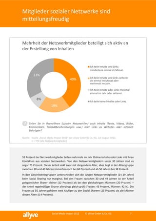 Mitglieder sozialer Netzwerke sind
mitteilungsfreudig


Mehrheit der Netzwerkmitglieder beteiligt sich aktiv an
der Erstellung von Inhalten


                                                             Ich teile Inhalte und Links
                                                             mindestens einmal im Monat.
          33%
                                                             Ich teile Inhalte und Links seltener
                                           40%               als einmal im Monat aber
                                                             mehrmals im Jahr.

                                                             Ich teile Inhalte oder Links maximal
                                                             einmal im Jahr oder seltener.

            8%
                                                             Ich teile keine Inhalte oder Links.
                          19%



 ?    Teilen Sie in Ihrem/Ihren Sozialen Netzwerk(en) auch Inhalte (Texte, Videos, Bilder,
      Kommentare, Produktbeschreibungen usw.) oder Links zu Websites oder Internet-
      Beiträgen?

Quelle: Studie „Social Media Impact 2012“ der allyve GmbH & Co. KG, Juli-August 2012,
        n = 770 (alle Netzwerkmitglieder)




59 Prozent der Netzwerkmitglieder teilen mehrmals im Jahr Online-Inhalte oder Links mit ihren
Kontakten aus sozialen Netzwerken. Von den Netzwerkmitgliedern unter 30 Jahren sind es
sogar 75 Prozent. Dieser Anteil sinkt zwar mit steigendem Alter, aber liegt in der Altersgruppe
zwischen 30 und 40 Jahren immerhin noch bei 60 Prozent und ab 50 Jahren bei 38 Prozent.
In den Geschlechtergruppen unterscheiden sich die jungen Netzwerkmitglieder (14-29 Jahre)
beim Social Sharing nur marginal. Bei den Frauen zwischen 30 und 49 Jahren ist der Anteil
gelegentlicher Sharer kleiner (12 Prozent) als bei den gleichaltrigen Männern (20 Prozent) –
der Anteil regelmäßiger Sharer allerdings gleich groß (Frauen: 43 Prozent, Männer: 42 %). Die
Frauen ab 50 Jahren gehören weit häufiger zu den Social Sharern (25 Prozent) als die Männer
diesen Alters (14 Prozent).




                          Social Media Impact 2012       © allyve GmbH & Co. KG                     7
 