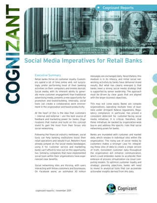 •     Cognizant Reports




Social Media Imperatives for Retail Banks

   Executive Summary                                     messages are exchanged daily. Nevertheless, this
   Retail banks thrive on customer loyalty. Custom-      medium is in its infancy, and initial social net-
   ers spend a lot of time online and, not surpris-      working activities by banks have delivered mixed
   ingly, prefer performing most of their banking        results. But what has clearly emerged is that
   activities on their computers and mobile devices.     banks need a strong social media strategy that
   Social media, with its inherent ability to gener-     is supported by senior leadership. The approach
   ate more customer engagement than traditional         must be driven by clear goals that are aligned
   advertising media, presents a new opportunity for     with the larger business objectives.
   promotion and brand-building. Internally, social
   tools can create a collaborative work environ-        This may not come easily. Banks are complex
   ment in the organization and boost productivity.      organizations, operating multiple lines of busi-
                                                         ness under stringent federal regulations. Regu-
   At the heart of this is the idea that customers       latory compliance, in particular, has proved a
   — internal and external — are the best source of      consistent deterrent for customer-facing social
   feedback and marketing power for banks. Orga-         media initiatives. It is critical, therefore, that
   nizations that realize and build on this concept      these initiatives be backed by organization-wide
   stand to gain the most from their forays into         buy-in and address the specific risks that social
   social networking.                                    networking poses for banks.

   Following the financial industry meltdown, social     Banks are inundated with customer and market
   tools can help banking institutions boost their       data, which resides in individual silos within the
   retail operations and rebuild trust. Retailers have   organization. The rising use of social media by
   already jumped on the social media bandwagon,         customers makes a stronger case for integrat-
   using it for customer service and marketing;          ing these silos of data to create a single version
   banks can’t afford to miss out on this opportunity,   of truth. Consistent customer data throughout
   too. Similarly, companies that have implemented       the organization will enhance communication,
   social tools within their organizations have expe-    which could embolden banks to accelerate their
   rienced clear benefits.                               embrace of process virtualization via cloud com-
                                                         puting models. To optimize customer loyalty and
   Social networking sites are thriving, with users      strategic planning objectives, banks will need
   interacting with fellow customers and businesses.     to invest in analytical tools that can accelerate
   On Facebook alone, an estimated 30 million            actionable insights derived from this data.




   cognizant reports | november 2011
 