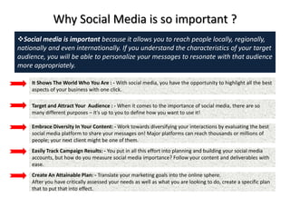 Why Social Media is so important ?
Social media is important because it allows you to reach people locally, regionally,
nationally and even internationally. If you understand the characteristics of your target
audience, you will be able to personalize your messages to resonate with that audience
more appropriately.
It Shows The World Who You Are : - With social media, you have the opportunity to highlight all the best
aspects of your business with one click.
Target and Attract Your Audience : - When it comes to the importance of social media, there are so
many different purposes – it’s up to you to define how you want to use it!
Embrace Diversity In Your Content: - Work towards diversifying your interactions by evaluating the best
social media platform to share your messages on! Major platforms can reach thousands or millions of
people; your next client might be one of them.
Easily Track Campaign Results: - You put in all this effort into planning and building your social media
accounts, but how do you measure social media importance? Follow your content and deliverables with
ease.
Create An Attainable Plan: - Translate your marketing goals into the online sphere.
After you have critically assessed your needs as well as what you are looking to do, create a specific plan
that to put that into effect.
 