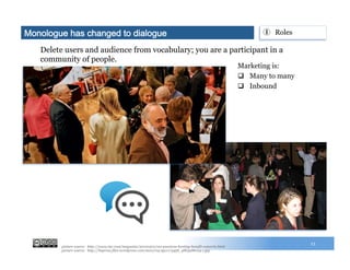 Marketing is:
q  Many to many
q  Inbound
Monologue has changed to dialogue
13
①  Roles
picture source: http://www.inc.com/magazine/20100301/ceo-passions-hosting-benefit-concerts.html
picture source: http://buprssa.files.wordpress.com/2010/04/4511173458_98b3a86c24-1.jpg
Delete users and audience from vocabulary; you are a participant in a
community of people.
 
