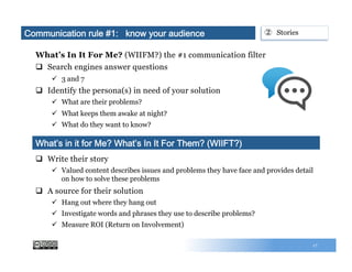 What’s In It For Me? (WIIFM?) the #1 communication filter
q  Search engines answer questions
ü  3 and 7
q  Identify the persona(s) in need of your solution
ü  What are their problems?
ü  What keeps them awake at night?
ü  What do they want to know?
17
q  Write their story
ü  Valued content describes issues and problems they have face and provides detail
on how to solve these problems
q  A source for their solution
ü  Hang out where they hang out
ü  Investigate words and phrases they use to describe problems?
ü  Measure ROI (Return on Involvement)
What’s in it for Me? What’s In It For Them? (WIIFT?)
②  StoriesCommunication rule #1: know your audience
 