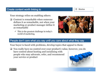Your strategy relies on enabling others:
q  Content is remarkable when someone
defines it as remarkable, not when your
marketing or product manager define it
as remarkable
ü  This is the greatest challenge in today’s
world of marketing.
18
Your buyer is faced with problems, develop topics that appeal to them:
q  You really have no control over your product’s value, however, you do
have control about hosting and socializing with
people who may advocate, refer, and recommend
your service or product
People don’t care what you say until you care about what they say
②  StoriesCreate content worth linking to
 