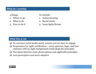 3 things:
1.  Where to go
2.  What to do
3.  How to do it
To include:
1.  Action learning
2.  Social media
3.  Lean/Agile/Scrum
What do I promise
q  To convince social media merit, assume you are here to engage
q  Preparation for Agile certification – more patterns, logic, and how
someone with no Agile background could adopt the principles
q  Not about doctrine more about options and applicable principles
q  Less prescriptive and more adoptive
What this is not
2
 