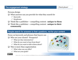 Persona design
q  What answers can you provide for what they search for
ü  Keywords
ü  Key phrases
q  Think like a publisher – compelling content: unique to them
q  Think like a publisher – compelling content: unique to their
community
23
Focus on keywords and phrases that buyers use
q  Who are your clients? Prospects?
ü  What are they interested in?
ü  What do you want to hear from them?
ü  What do you want to talk to them about?
q  This is more than segmentation
ü  What value can you offer?
ü  What are your goals?
People search for answers to their questions, not for your content
The engagement strategy Check please!
picture source: http://www.slideshare.net/HubSpot/2-imu-seo-crash-course-to-get-found-gf102
 