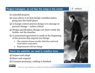 In waterfall projects
q  A key driver is to lock design variables before
going into the build phase
q  A change control process design is to manage or
prevent change – unless critical
q  Design specification changes are more costly the
further out the timeline
q  A contractual agreement is made at the beginning
of the process that expects two things
1.  The customer knows exactly what they need and
want before work starts
2.  Requirements will not change
27
q  Inspect and adapt
q  React and respond
q  Constant prototype, nothing is finished
Damn the waterfall, we need to redefine done
③  ArtifactsProject managers, do not fear the creep in the corner
picture source: http://4.bp.blogspot.com/-7j2R6Ii1Xas/UIxCmhJGIhI/AAAAAAAAB_U/86UT1er0xyk/s1600/frankenstein_2.jpg
 