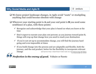 28
q  We know project landscape changes, in Agile avoid “waste” or stockpiling
anything that could become obsolete with change
q  Wherever your starting point is A and your end point is B you need some
semblance of a plan, with these points:
ü  Recognize and acknowledge that your plan is based on what you know at the
time
ü  Don’t expect to execute your plan 100 percent; as you journey toward point B,
things will crop up that change how you need to reach your destination
ü  If you’re not set up to accommodate change, you will find the journey hard
going and even impossible at times
ü  If you build change into the process and are adaptable and flexible, both the
journey, and the end product, better for the flexibility to incorporate relevant
change
Why Social Media and Agile fit ③  Artifacts
Perfection is the enemy of good. Voltaire or Pareto
Agile Experience Design: A Digital Designer's Guide to Agile, Lean, and Continuous (Voices That Matter)
by Lindsay Ratcliffe Marc McNeill
 