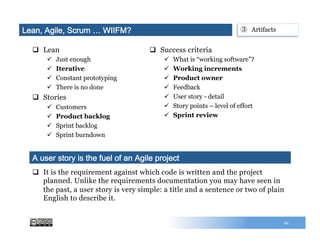q  Lean
ü  Just enough
ü  Iterative
ü  Constant prototyping
ü  There is no done
q  Stories
ü  Customers
ü  Product backlog
ü  Sprint backlog
ü  Sprint burndown
q  Success criteria
ü  What is “working software”?
ü  Working increments
ü  Product owner
ü  Feedback
ü  User story - detail
ü  Story points – level of effort
ü  Sprint review
29
q  It is the requirement against which code is written and the project
planned. Unlike the requirements documentation you may have seen in
the past, a user story is very simple: a title and a sentence or two of plain
English to describe it.
A user story is the fuel of an Agile project
Lean, Agile, Scrum … WIIFM? ③  Artifacts
 