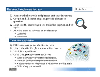 q  Focus on the keywords and phrases that your buyers use
q  Google, and all search engines, provide answers to
questions
q  Don’t like the answers you get, tweak the question and try
again
q  Answers come back based on meritocracy
ü  Authority
ü  Relevance
45
q  Offer solutions for each buying persona
q  Link content to the place where action occurs
q  Think like a publisher
q  Go to GoogleKeywordTool.com:
ü  Enter a keyword you want to be ranking for.
ü  Find out synonymous keyword combinations.
ü  Choose one low on competition & with decent monthly traffic.
ü  Write a blog post around it.
Think like a publisher
The search engine meritocracy ③  Artifacts
 