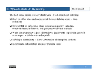 56
The best social media strategy starts with ~3 to 6 months of listening:
q  Start on other sites and seeing what they are talking about – then
comment
q  COMMENT on influential blogs in your community, industry,
complementary industries, and prospective client’s markets
q  When you COMMENT, post informative, quality info to position yourself
as an expert – this is not a sales pitch
q  Develop a community – allow COMMENT and respond to them
q  Incorporate subscription and user tracking tools
Q: Where to start? A: By listening Check please!
 
