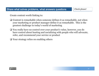57
Create content worth linking to:
q  Content is remarkable when someone defines it as remarkable, not when
your marketing or product manager define it as remarkable. This is the
greatest challenge in today’s world of marketing
q  You really have no control over your product’s value, however, you do
have control about hosting and socializing with people who will advocate,
refer, and recommend your service or product
q  Your strategy relies on enabling others
Check please!Share what solves problems, what answers questions
 