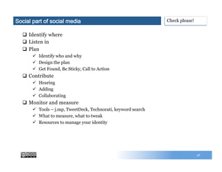 58
q  Identify where
q  Listen in
q  Plan
ü  Identify who and why
ü  Design the plan
ü  Get Found, Be Sticky, Call to Action
q  Contribute
ü  Hearing
ü  Adding
ü  Collaborating
q  Monitor and measure
ü  Tools – j.mp, TweetDeck, Technorati, keyword search
ü  What to measure, what to tweak
ü  Resources to manage your identity
Check please!Social part of social media
 