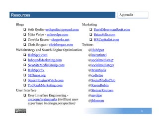 Blogs
q  Seth Godin -sethgodin.typepad.com
q  Mike Volpe - mikevolpe.com
q  Corvida Raven - shegeeks.net
q  Chris Brogan - chrisbrogan.com
Web Strategy and Search Engine Optimization
q  HubSpot.com
q  InboundMarketing.com
q  NewSiteMediaGroup.com
q  HubSpot.tv
q  SEOmoz.org
q  SearchEngineWatch.com
q  TopRankMarketing.com
User Interface
q  User Interface Engineering -
uie.com/brainsparks (brilliant user
experience in design perspective)
Marketing
q  DavidMeermanScott.com
q  BrianSolis.com
q  HRCapitalist.com
Twitter:
@HubSpot
@incentintel
@socialmedia247
@socialmedia630
@BrianSolis
@cydtetro
@SocialMediaClub
@KarenRubin
@SteinarKnutsen
@mvolpe
@jblossom
62
AppendixResources
 