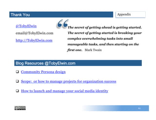 @TobyElwin
email@TobyElwin.com
http://TobyElwin.com
63
q  Community Persona design
q  Scope: or how to manage projects for organization success
q  How to launch and manage your social media identity
Blog Resources @TobyElwin.com
AppendixThank You
The secret of getting ahead is getting started.
The secret of getting started is breaking your
complex overwhelming tasks into small
manageable tasks, and then starting on the
first one. Mark Twain
 