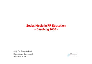 Social Media in PR Education
                    - Euroblog 2008 -




Prof. Dr. Thomas Pleil
Hochschule Darmstadt
March 13, 2008